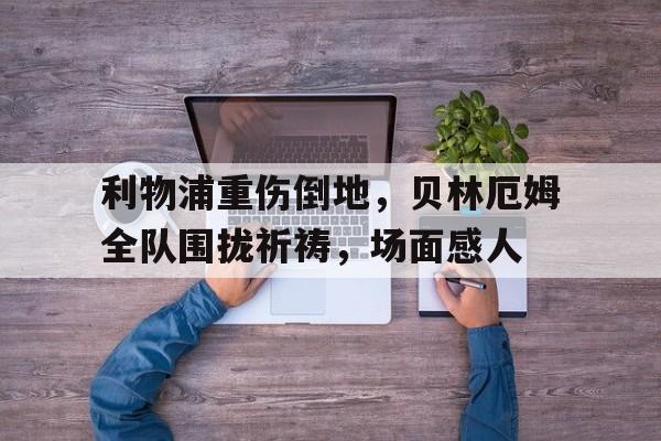 利物浦重伤倒地，贝林厄姆全队围拢祈祷，场面感人