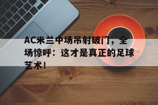 AC米兰中场吊射破门，全场惊呼：这才是真正的足球艺术！